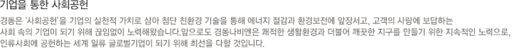 경동나비엔은‘사회공헌’을 기업의 실천적 가치로 삼아 첨단 친환경 기술을 통해 에너지 절감과 환경보전에 앞장서고, 고객의 사랑에 보답하는 사회 속의 기업이 되기 위해 끊임없이 노력해왔습니다.앞으로도 경동나비엔은 쾌적한 생활환경과 더불어 깨끗한 지구를 만들기 위한 지속적인 노력으로, 인류사회에 공헌하는 세계 일류 글로벌기업이 되기 위해 최선을 다할 것입니다.